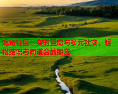 海角社区：实时互动与多元社交，轻松结识志同道合的朋友