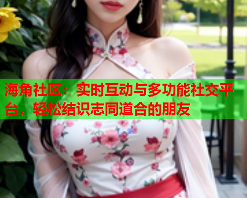 海角社区：实时互动与多功能社交平台，轻松结识志同道合的朋友