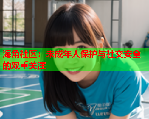 海角社区：未成年人保护与社交安全的双重关注