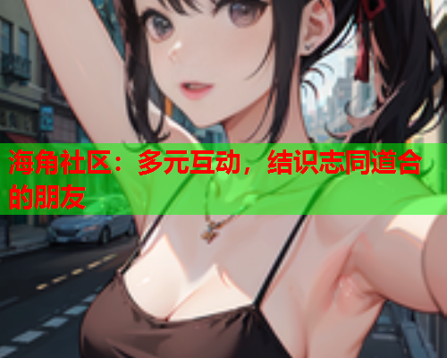 海角社区：多元互动，结识志同道合的朋友