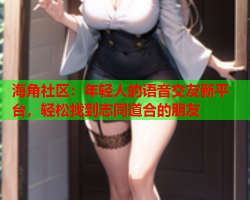 海角社区：年轻人的语音交友新平台，轻松找到志同道合的朋友