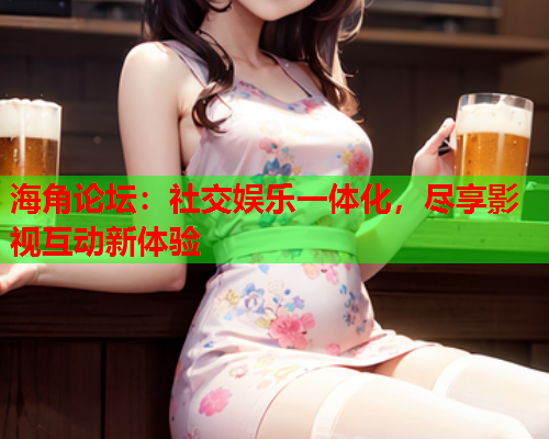海角论坛：社交娱乐一体化，尽享影视互动新体验