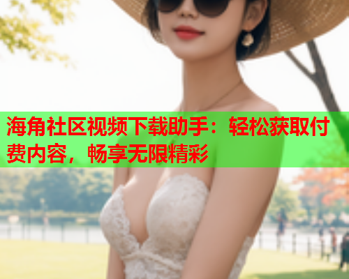 海角社区视频下载助手：轻松获取付费内容，畅享无限精彩