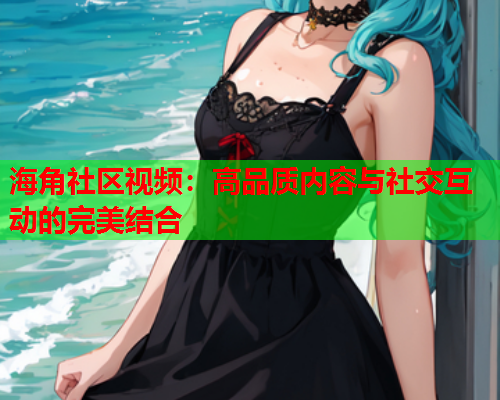 海角社区视频：高品质内容与社交互动的完美结合