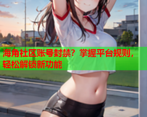 海角社区账号封禁？掌握平台规则，轻松解锁新功能