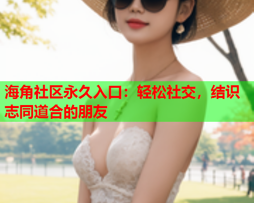 海角社区永久入口：轻松社交，结识志同道合的朋友