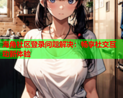 海角社区登录问题解决：畅享社交互动新体验