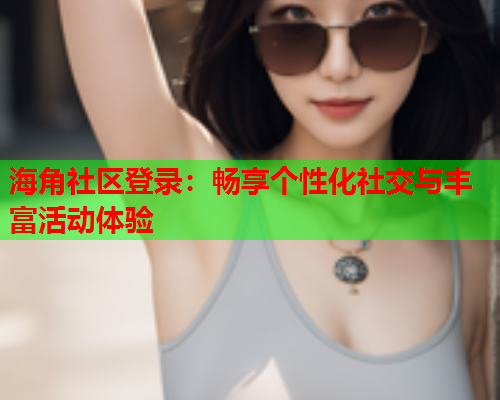 海角社区登录：畅享个性化社交与丰富活动体验