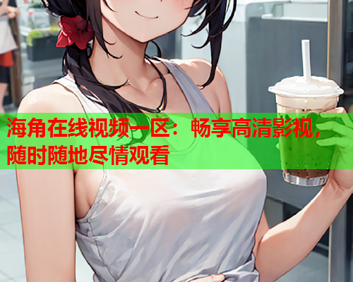 海角在线视频一区：畅享高清影视，随时随地尽情观看