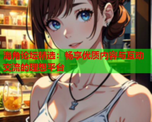 海角论坛精选：畅享优质内容与互动交流的理想平台