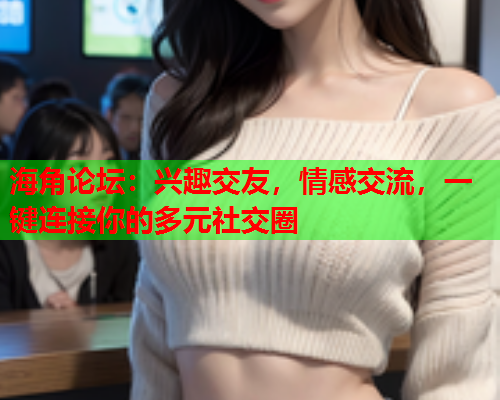 海角论坛：兴趣交友，情感交流，一键连接你的多元社交圈