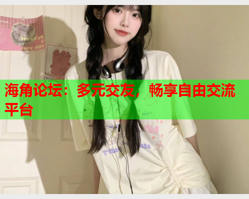 海角论坛：多元交友，畅享自由交流平台