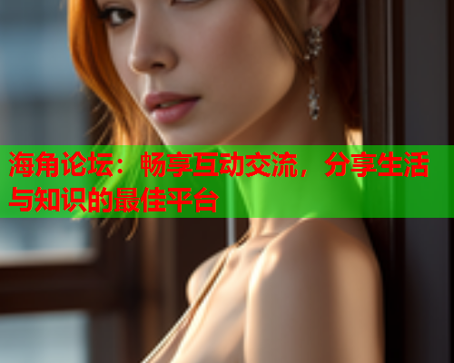 海角论坛：畅享互动交流，分享生活与知识的最佳平台