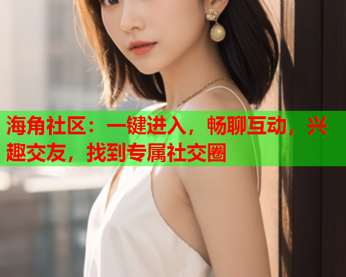 海角社区：一键进入，畅聊互动，兴趣交友，找到专属社交圈