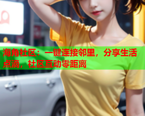 海角社区：一键连接邻里，分享生活点滴，社区互动零距离