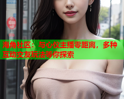 海角社区：与心仪主播零距离，多种互动交友玩法等你探索