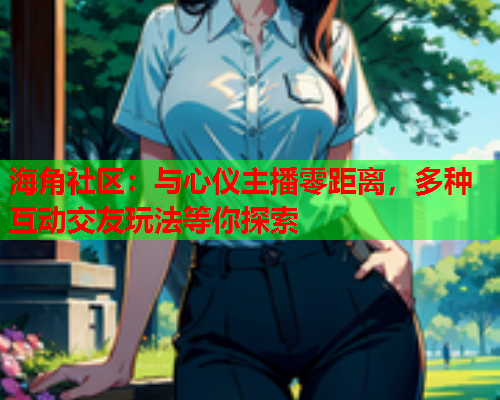 海角社区：与心仪主播零距离，多种互动交友玩法等你探索