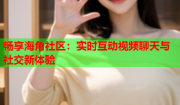 畅享海角社区：实时互动视频聊天与社交新体验