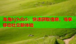 海角hj9db5：快速获取信息，畅享移动社交新体验
