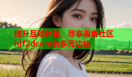 提升互动体验，尽享海角社区hjf2dcom的多元功能