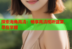 探索海角高清：畅享高清视听盛宴，尽在掌握