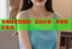 海角社区短视频：互动分享，尽享精彩生活