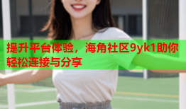 提升平台体验，海角社区9yk1助你轻松连接与分享