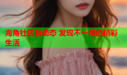 海角社区新动态 发现不一样的精彩生活