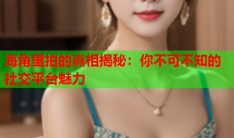 海角里拍的真相揭秘：你不可不知的社交平台魅力
