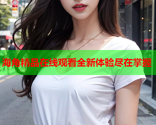 海角精品在线观看全新体验尽在掌握