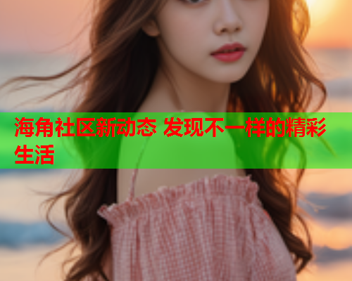 海角社区新动态 发现不一样的精彩生活