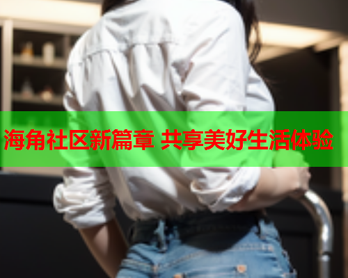 海角社区新篇章 共享美好生活体验