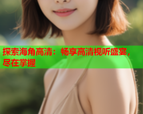 探索海角高清：畅享高清视听盛宴，尽在掌握