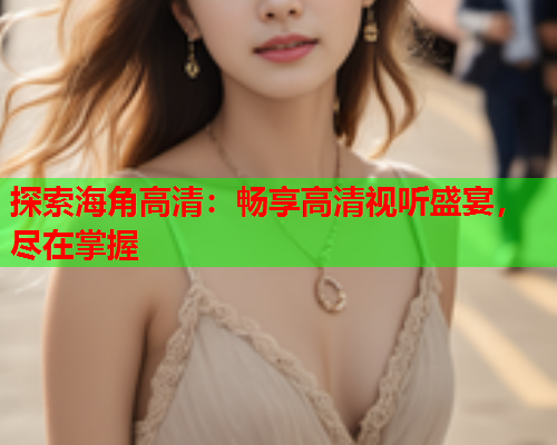 探索海角高清：畅享高清视听盛宴，尽在掌握