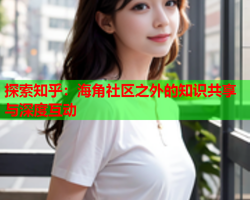 探索知乎：海角社区之外的知识共享与深度互动