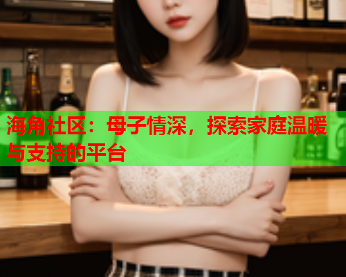 海角社区：母子情深，探索家庭温暖与支持的平台