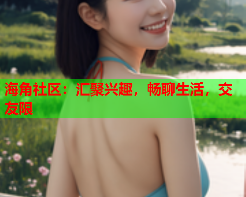 海角社区：汇聚兴趣，畅聊生活，交友限