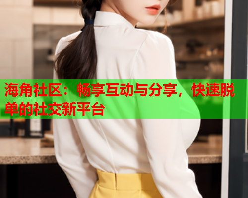 海角社区：畅享互动与分享，快速脱单的社交新平台