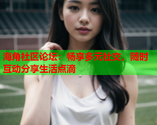 海角社区论坛：畅享多元社交，随时互动分享生活点滴