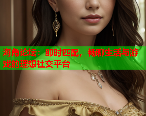 海角论坛：即时匹配，畅聊生活与游戏的理想社交平台