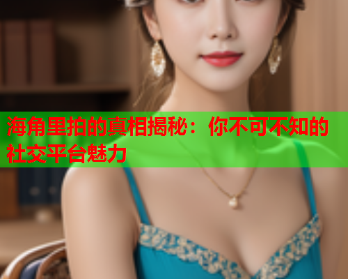 海角里拍的真相揭秘：你不可不知的社交平台魅力