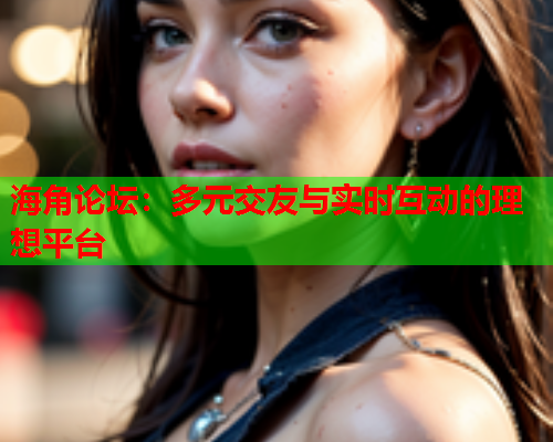 海角论坛：多元交友与实时互动的理想平台