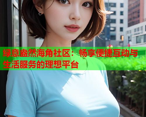绿意盎然海角社区：畅享便捷互动与生活服务的理想平台