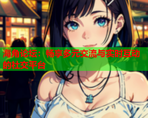 海角论坛：畅享多元交流与实时互动的社交平台
