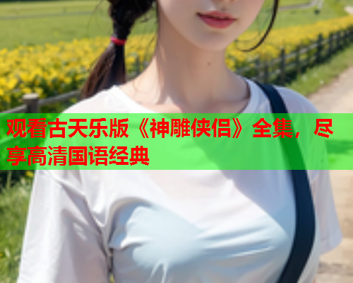观看古天乐版《神雕侠侣》全集，尽享高清国语经典